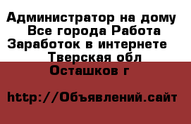 Администратор на дому  - Все города Работа » Заработок в интернете   . Тверская обл.,Осташков г.